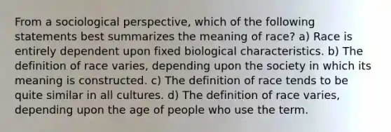 From a sociological perspective, which of the following statements best summarizes the meaning of race? a) Race is entirely dependent upon fixed biological characteristics. b) The definition of race varies, depending upon the society in which its meaning is constructed. c) The definition of race tends to be quite similar in all cultures. d) The definition of race varies, depending upon the age of people who use the term.