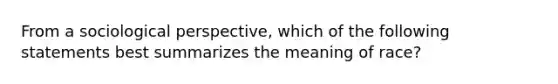 From a sociological perspective, which of the following statements best summarizes the meaning of race?