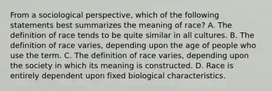 From a sociological perspective, which of the following statements best summarizes the meaning of race? A. The definition of race tends to be quite similar in all cultures. B. The definition of race varies, depending upon the age of people who use the term. C. The definition of race varies, depending upon the society in which its meaning is constructed. D. Race is entirely dependent upon fixed biological characteristics.