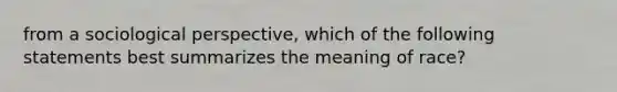 from a sociological perspective, which of the following statements best summarizes the meaning of race?