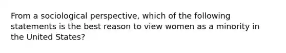 From a sociological perspective, which of the following statements is the best reason to view women as a minority in the United States?