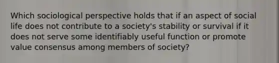 Which sociological perspective holds that if an aspect of social life does not contribute to a society's stability or survival if it does not serve some identifiably useful function or promote value consensus among members of society?