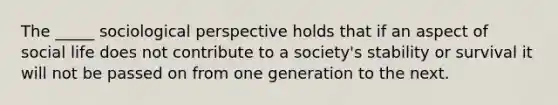 The _____ sociological perspective holds that if an aspect of social life does not contribute to a society's stability or survival it will not be passed on from one generation to the next.