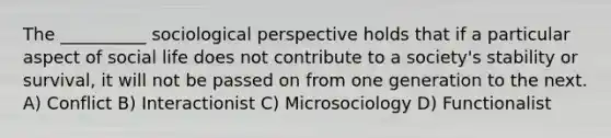 The __________ sociological perspective holds that if a particular aspect of social life does not contribute to a society's stability or survival, it will not be passed on from one generation to the next. A) Conflict B) Interactionist C) Microsociology D) Functionalist