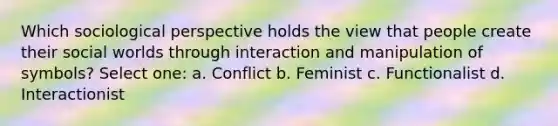 Which sociological perspective holds the view that people create their social worlds through interaction and manipulation of symbols? Select one: a. Conflict b. Feminist c. Functionalist d. Interactionist