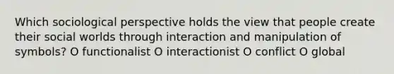 Which sociological perspective holds the view that people create their social worlds through interaction and manipulation of symbols? O functionalist O interactionist O conflict O global