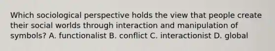 Which sociological perspective holds the view that people create their social worlds through interaction and manipulation of symbols? A. functionalist B. conflict C. interactionist D. global