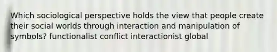 Which sociological perspective holds the view that people create their social worlds through interaction and manipulation of symbols? functionalist conflict interactionist global