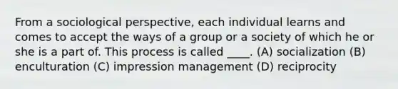 From a sociological perspective, each individual learns and comes to accept the ways of a group or a society of which he or she is a part of. This process is called ____. (A) socialization (B) enculturation (C) impression management (D) reciprocity