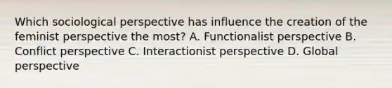 Which sociological perspective has influence the creation of the feminist perspective the most? A. Functionalist perspective B. Conflict perspective C. Interactionist perspective D. Global perspective