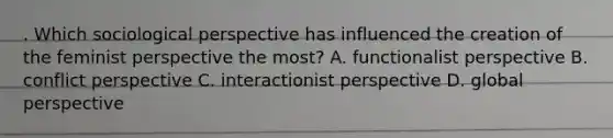 . Which sociological perspective has influenced the creation of the feminist perspective the most? A. functionalist perspective B. conflict perspective C. interactionist perspective D. global perspective