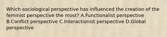 Which sociological perspective has influenced the creation of the feminist perspective the most? A.Functionalist perspective B.Conflict perspective C.Interactionist perspective D.Global perspective