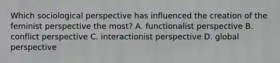 Which sociological perspective has influenced the creation of the feminist perspective the most? A. functionalist perspective B. conflict perspective C. interactionist perspective D. global perspective