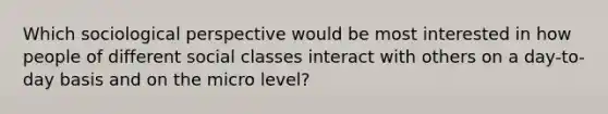 Which sociological perspective would be most interested in how people of different social classes interact with others on a day-to-day basis and on the micro level?