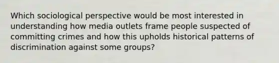 Which sociological perspective would be most interested in understanding how media outlets frame people suspected of committing crimes and how this upholds historical patterns of discrimination against some groups?