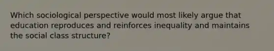 Which sociological perspective would most likely argue that education reproduces and reinforces inequality and maintains the social class structure?