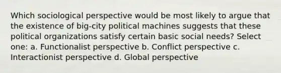 Which sociological perspective would be most likely to argue that the existence of big-city political machines suggests that these political organizations satisfy certain basic social needs? Select one: a. Functionalist perspective b. Conflict perspective c. Interactionist perspective d. Global perspective