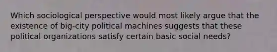 Which sociological perspective would most likely argue that the existence of big-city political machines suggests that these political organizations satisfy certain basic social needs?