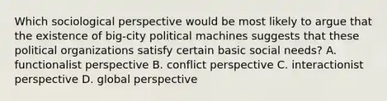 Which sociological perspective would be most likely to argue that the existence of big-city political machines suggests that these political organizations satisfy certain basic social needs? A. functionalist perspective B. conflict perspective C. interactionist perspective D. global perspective