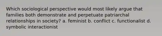 Which sociological perspective would most likely argue that families both demonstrate and perpetuate patriarchal relationships in society? a. feminist b. conflict c. functionalist d. symbolic interactionist