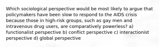 Which sociological perspective would be most likely to argue that policymakers have been slow to respond to the AIDS crisis because those in high-risk groups, such as gay men and intravenous drug users, are comparatively powerless? a) functionalist perspective b) conflict perspective c) interactionist perspective d) global perspective