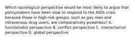 Which sociological perspective would be most likely to argue that policymakers have been slow to respond to the AIDS crisis because those in high-risk groups, such as gay men and intravenous drug users, are comparatively powerless? A. functionalist perspective B. conflict perspective C. interactionist perspective D. global perspective