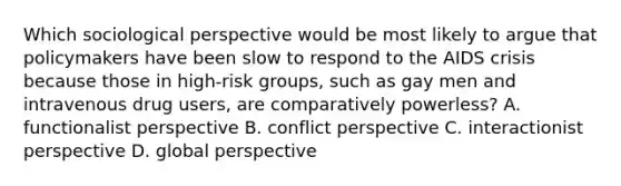 Which sociological perspective would be most likely to argue that policymakers have been slow to respond to the AIDS crisis because those in high-risk groups, such as gay men and intravenous drug users, are comparatively powerless? A. functionalist perspective B. conflict perspective C. interactionist perspective D. global perspective