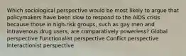 Which sociological perspective would be most likely to argue that policymakers have been slow to respond to the AIDS crisis because those in high-risk groups, such as gay men and intravenous drug users, are comparatively powerless? Global perspective Functionalist perspective Conflict perspective Interactionist perspective