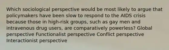 Which sociological perspective would be most likely to argue that policymakers have been slow to respond to the AIDS crisis because those in high-risk groups, such as gay men and intravenous drug users, are comparatively powerless? Global perspective Functionalist perspective Conflict perspective Interactionist perspective