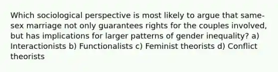 Which sociological perspective is most likely to argue that same-sex marriage not only guarantees rights for the couples involved, but has implications for larger patterns of gender inequality? a) Interactionists b) Functionalists c) Feminist theorists d) Conflict theorists