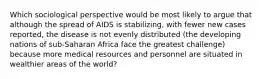 Which sociological perspective would be most likely to argue that although the spread of AIDS is stabilizing, with fewer new cases reported, the disease is not evenly distributed (the developing nations of sub-Saharan Africa face the greatest challenge) because more medical resources and personnel are situated in wealthier areas of the world?