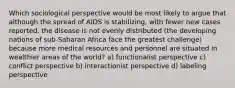 Which sociological perspective would be most likely to argue that although the spread of AIDS is stabilizing, with fewer new cases reported, the disease is not evenly distributed (the developing nations of sub-Saharan Africa face the greatest challenge) because more medical resources and personnel are situated in wealthier areas of the world? a) functionalist perspective c) conflict perspective b) interactionist perspective d) labeling perspective