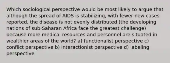 Which sociological perspective would be most likely to argue that although the spread of AIDS is stabilizing, with fewer new cases reported, the disease is not evenly distributed (the developing nations of sub-Saharan Africa face the greatest challenge) because more medical resources and personnel are situated in wealthier areas of the world? a) functionalist perspective c) conflict perspective b) interactionist perspective d) labeling perspective