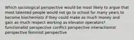 Which sociological perspective would be most likely to argue that most talented people would not go to school for many years to become biochemists if they could make as much money and gain as much respect working as elevator operators? functionalist perspective conflict perspective interactionist perspective feminist perspective