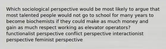 Which sociological perspective would be most likely to argue that most talented people would not go to school for many years to become biochemists if they could make as much money and gain as much respect working as elevator operators? functionalist perspective conflict perspective interactionist perspective feminist perspective