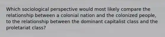 Which sociological perspective would most likely compare the relationship between a colonial nation and the colonized people, to the relationship between the dominant capitalist class and the proletariat class?