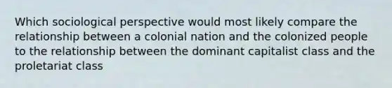 Which sociological perspective would most likely compare the relationship between a colonial nation and the colonized people to the relationship between the dominant capitalist class and the proletariat class