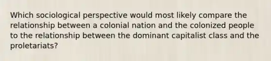 Which sociological perspective would most likely compare the relationship between a colonial nation and the colonized people to the relationship between the dominant capitalist class and the proletariats?