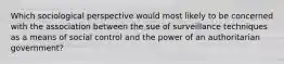 Which sociological perspective would most likely to be concerned with the association between the sue of surveillance techniques as a means of social control and the power of an authoritarian government?