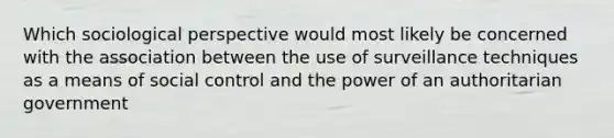 Which sociological perspective would most likely be concerned with the association between the use of surveillance techniques as a means of social control and the power of an authoritarian government