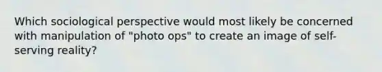 Which sociological perspective would most likely be concerned with manipulation of "photo ops" to create an image of self-serving reality?