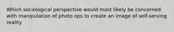 Which sociological perspective would most likely be concerned with manipulation of photo ops to create an image of self-serving reality