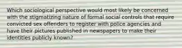 Which sociological perspective would most likely be concerned with the stigmatizing nature of formal social controls that require convicted sex offenders to register with police agencies and have their pictures published in newspapers to make their identities publicly known?