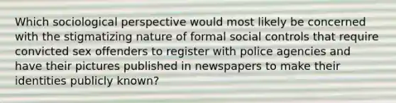 Which sociological perspective would most likely be concerned with the stigmatizing nature of formal social controls that require convicted sex offenders to register with police agencies and have their pictures published in newspapers to make their identities publicly known?