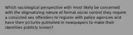 Which sociological perspective with most likely be concerned with the stigmatizing nature of formal social control they require a convicted sex offenders to register with police agencies and have their pictures published in newspapers to make their identities publicly known?