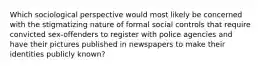 Which sociological perspective would most likely be concerned with the stigmatizing nature of formal social controls that require convicted sex-offenders to register with police agencies and have their pictures published in newspapers to make their identities publicly known?