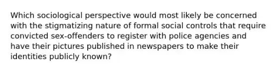 Which sociological perspective would most likely be concerned with the stigmatizing nature of formal social controls that require convicted sex-offenders to register with police agencies and have their pictures published in newspapers to make their identities publicly known?