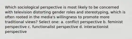 Which sociological perspective is most likely to be concerned with television distorting gender roles and stereotyping, which is often rooted in the media's willingness to promote more traditional views? Select one: a. conflict perspective b. feminist perspective c. functionalist perspective d. interactionist perspective