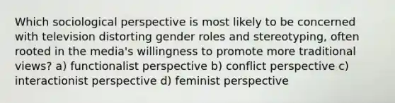 Which sociological perspective is most likely to be concerned with television distorting gender roles and stereotyping, often rooted in the media's willingness to promote more traditional views? a) functionalist perspective b) conflict perspective c) interactionist perspective d) feminist perspective