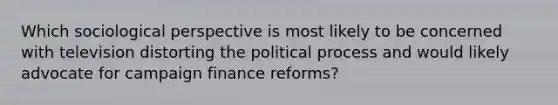 Which sociological perspective is most likely to be concerned with television distorting the political process and would likely advocate for campaign finance reforms?